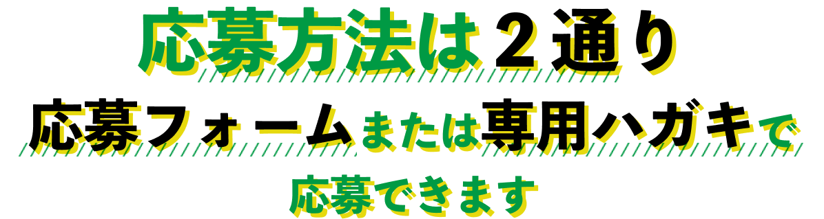 応募方法は２通り 応募フォームまたは専用ハガキで応募できます