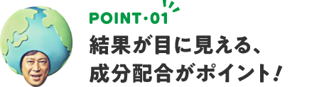 POINT01 結果が目に見える、成分配合がポイント！